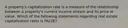 A property's capitalization rate is a measure of the relationship between a property's current income stream and its price or value. Which of the following statements regarding real estate capitalization rates is FALSE?