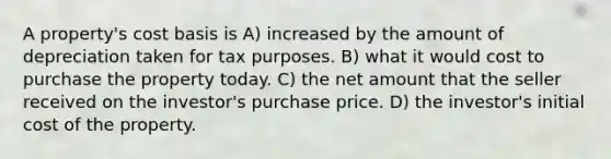 A property's cost basis is A) increased by the amount of depreciation taken for tax purposes. B) what it would cost to purchase the property today. C) the net amount that the seller received on the investor's purchase price. D) the investor's initial cost of the property.