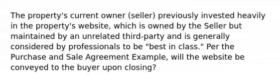 The property's current owner (seller) previously invested heavily in the property's website, which is owned by the Seller but maintained by an unrelated third-party and is generally considered by professionals to be "best in class." Per the Purchase and Sale Agreement Example, will the website be conveyed to the buyer upon closing?