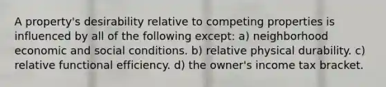 A property's desirability relative to competing properties is influenced by all of the following except: a) neighborhood economic and social conditions. b) relative physical durability. c) relative functional efficiency. d) the owner's income tax bracket.