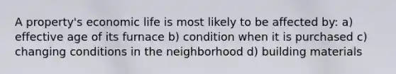 A property's economic life is most likely to be affected by: a) effective age of its furnace b) condition when it is purchased c) changing conditions in the neighborhood d) building materials