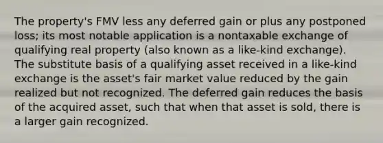 The property's FMV less any deferred gain or plus any postponed loss; its most notable application is a nontaxable exchange of qualifying real property (also known as a like-kind exchange). The substitute basis of a qualifying asset received in a like-kind exchange is the asset's fair market value reduced by the gain realized but not recognized. The deferred gain reduces the basis of the acquired asset, such that when that asset is sold, there is a larger gain recognized.