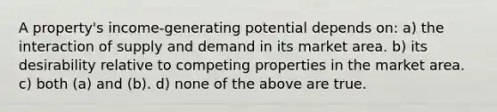 A property's income-generating potential depends on: a) the interaction of supply and demand in its market area. b) its desirability relative to competing properties in the market area. c) both (a) and (b). d) none of the above are true.