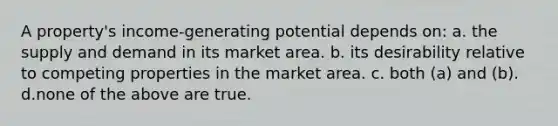 A property's income-generating potential depends on: a. the supply and demand in its market area. b. its desirability relative to competing properties in the market area. c. both (a) and (b). d.none of the above are true.