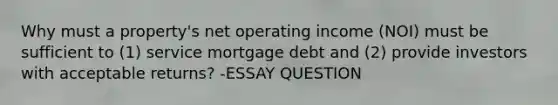 Why must a property's net operating income (NOI) must be sufficient to (1) service mortgage debt and (2) provide investors with acceptable returns? -ESSAY QUESTION