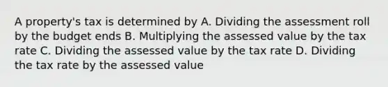 A property's tax is determined by A. Dividing the assessment roll by the budget ends B. Multiplying the assessed value by the tax rate C. Dividing the assessed value by the tax rate D. Dividing the tax rate by the assessed value