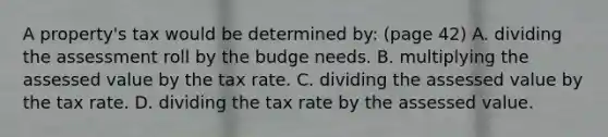 A property's tax would be determined by: (page 42) A. dividing the assessment roll by the budge needs. B. multiplying the assessed value by the tax rate. C. dividing the assessed value by the tax rate. D. dividing the tax rate by the assessed value.