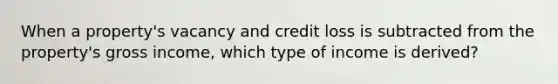 When a property's vacancy and credit loss is subtracted from the property's gross income, which type of income is derived?