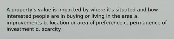 A property's value is impacted by where it's situated and how interested people are in buying or living in the area a. improvements b. location or area of preference c. permanence of investment d. scarcity