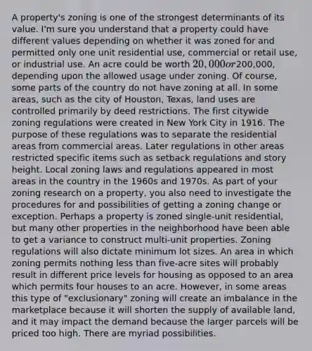 A property's zoning is one of the strongest determinants of its value. I'm sure you understand that a property could have different values depending on whether it was zoned for and permitted only one unit residential use, commercial or retail use, or industrial use. An acre could be worth 20,000 or200,000, depending upon the allowed usage under zoning. Of course, some parts of the country do not have zoning at all. In some areas, such as the city of Houston, Texas, land uses are controlled primarily by deed restrictions. The first citywide zoning regulations were created in New York City in 1916. The purpose of these regulations was to separate the residential areas from commercial areas. Later regulations in other areas restricted specific items such as setback regulations and story height. Local zoning laws and regulations appeared in most areas in the country in the 1960s and 1970s. As part of your zoning research on a property, you also need to investigate the procedures for and possibilities of getting a zoning change or exception. Perhaps a property is zoned single-unit residential, but many other properties in the neighborhood have been able to get a variance to construct multi-unit properties. Zoning regulations will also dictate minimum lot sizes. An area in which zoning permits nothing less than five-acre sites will probably result in different price levels for housing as opposed to an area which permits four houses to an acre. However, in some areas this type of "exclusionary" zoning will create an imbalance in the marketplace because it will shorten the supply of available land, and it may impact the demand because the larger parcels will be priced too high. There are myriad possibilities.