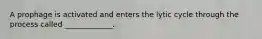 A prophage is activated and enters the lytic cycle through the process called _____________.