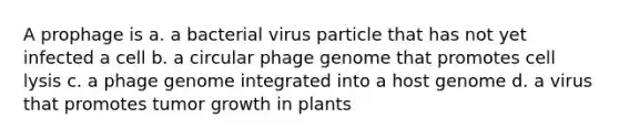 A prophage is a. a bacterial virus particle that has not yet infected a cell b. a circular phage genome that promotes cell lysis c. a phage genome integrated into a host genome d. a virus that promotes tumor growth in plants