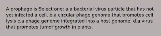 A prophage is Select one: a.a bacterial virus particle that has not yet infected a cell. b.a circular phage genome that promotes cell lysis c.a phage genome integrated into a host genome. d.a virus that promotes tumor growth in plants.