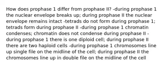 How does prophase 1 differ from prophase II? -during prophase 1 the nuclear envelope breaks up; during prophase II the nuclear envelope remains intact -tetrads do not form during prophase 1; tetrads form during prophase II -during prophase 1 chromatin condenses; chromatin does not condense during prophase II -during prophase 1 there is one diploid cell; during prophase II there are two haploid cells -during prophase 1 chromosomes line up single file on the midline of the cell; during prophase II the chromosomes line up in double file on the midline of the cell