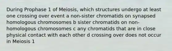 During Prophase 1 of Meiosis, which structures undergo at least one crossing over event a non-sister chromatids on synapsed homologous chromosomes b sister chromatids on non-homologous chromosomes c any chromatids that are in close physical contact with each other d crossing over does not occur in Meiosis 1