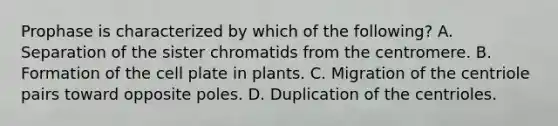 Prophase is characterized by which of the following? A. Separation of the sister chromatids from the centromere. B. Formation of the cell plate in plants. C. Migration of the centriole pairs toward opposite poles. D. Duplication of the centrioles.