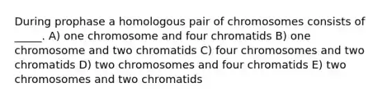 During prophase a homologous pair of chromosomes consists of _____. A) one chromosome and four chromatids B) one chromosome and two chromatids C) four chromosomes and two chromatids D) two chromosomes and four chromatids E) two chromosomes and two chromatids