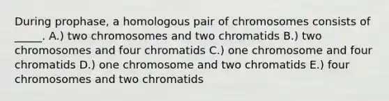 During prophase, a homologous pair of chromosomes consists of _____. A.) two chromosomes and two chromatids B.) two chromosomes and four chromatids C.) one chromosome and four chromatids D.) one chromosome and two chromatids E.) four chromosomes and two chromatids