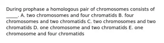 During prophase a homologous pair of chromosomes consists of _____. A. two chromosomes and four chromatids B. four chromosomes and two chromatids C. two chromosomes and two chromatids D. one chromosome and two chromatids E. one chromosome and four chromatids