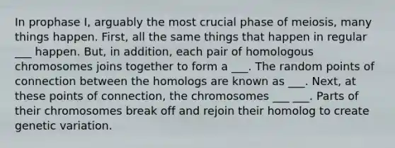 In prophase I, arguably the most crucial phase of meiosis, many things happen. First, all the same things that happen in regular ___ happen. But, in addition, each pair of homologous chromosomes joins together to form a ___. The random points of connection between the homologs are known as ___. Next, at these points of connection, the chromosomes ___ ___. Parts of their chromosomes break off and rejoin their homolog to create genetic variation.