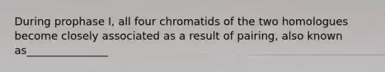 During prophase I, all four chromatids of the two homologues become closely associated as a result of pairing, also known as_______________