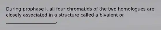 During prophase I, all four chromatids of the two homologues are closely associated in a structure called a bivalent or ______________________.