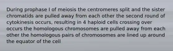 During prophase I of meiosis the centromeres split and the sister chromatids are pulled away from each other the second round of cytokinesis occurs, resulting in 4 haploid cells crossing over occurs the homologous chromosomes are pulled away from each other the homologous pairs of chromosomes are lined up around the equator of the cell