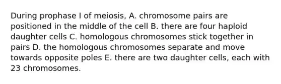 During prophase I of meiosis, A. chromosome pairs are positioned in the middle of the cell B. there are four haploid daughter cells C. homologous chromosomes stick together in pairs D. the homologous chromosomes separate and move towards opposite poles E. there are two daughter cells, each with 23 chromosomes.