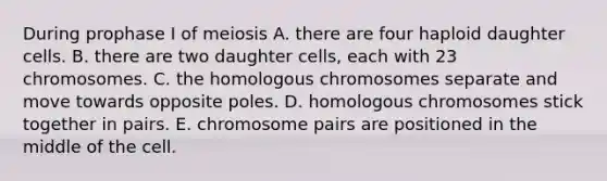 During prophase I of meiosis A. there are four haploid daughter cells. B. there are two daughter cells, each with 23 chromosomes. C. the homologous chromosomes separate and move towards opposite poles. D. homologous chromosomes stick together in pairs. E. chromosome pairs are positioned in the middle of the cell.