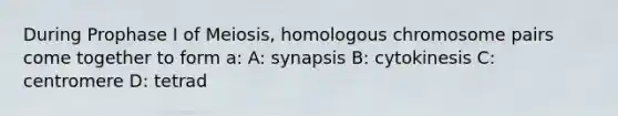 During Prophase I of Meiosis, homologous chromosome pairs come together to form a: A: synapsis B: cytokinesis C: centromere D: tetrad