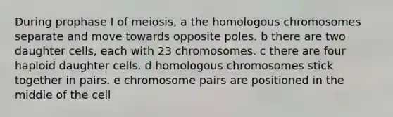 During prophase I of meiosis, a the homologous chromosomes separate and move towards opposite poles. b there are two daughter cells, each with 23 chromosomes. c there are four haploid daughter cells. d homologous chromosomes stick together in pairs. e chromosome pairs are positioned in the middle of the cell