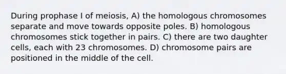 During prophase I of meiosis, A) the homologous chromosomes separate and move towards opposite poles. B) homologous chromosomes stick together in pairs. C) there are two daughter cells, each with 23 chromosomes. D) chromosome pairs are positioned in the middle of the cell.