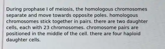 During prophase I of meiosis, the homologous chromosomes separate and move towards opposite poles. homologous chromosomes stick together in pairs. there are two daughter cells, each with 23 chromosomes. chromosome pairs are positioned in the middle of the cell. there are four haploid daughter cells.