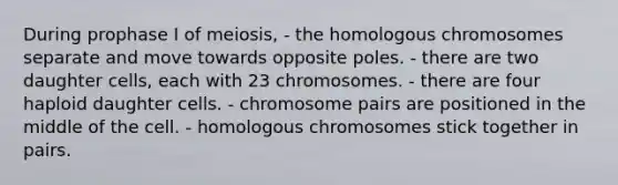 During prophase I of meiosis, - the homologous chromosomes separate and move towards opposite poles. - there are two daughter cells, each with 23 chromosomes. - there are four haploid daughter cells. - chromosome pairs are positioned in the middle of the cell. - homologous chromosomes stick together in pairs.