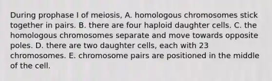 During prophase I of meiosis, A. homologous chromosomes stick together in pairs. B. there are four haploid daughter cells. C. the homologous chromosomes separate and move towards opposite poles. D. there are two daughter cells, each with 23 chromosomes. E. chromosome pairs are positioned in the middle of the cell.