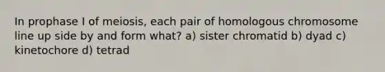 In prophase I of meiosis, each pair of homologous chromosome line up side by and form what? a) sister chromatid b) dyad c) kinetochore d) tetrad