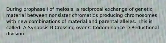 During prophase I of meiosis, a reciprocal exchange of genetic material between nonsister chromatids producing chromosomes with new combinations of material and parental alleles. This is called: A Synapsis B Crossing over C Codominance D Reductional division