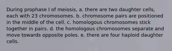 During prophase I of meiosis, a. there are two daughter cells, each with 23 chromosomes. b. chromosome pairs are positioned in the middle of the cell. c. homologous chromosomes stick together in pairs. d. the homologous chromosomes separate and move towards opposite poles. e. there are four haploid daughter cells.