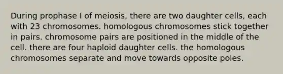 During prophase I of meiosis, there are two daughter cells, each with 23 chromosomes. homologous chromosomes stick together in pairs. chromosome pairs are positioned in the middle of the cell. there are four haploid daughter cells. the homologous chromosomes separate and move towards opposite poles.