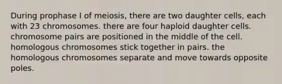 During prophase I of meiosis, there are two daughter cells, each with 23 chromosomes. there are four haploid daughter cells. chromosome pairs are positioned in the middle of the cell. homologous chromosomes stick together in pairs. the homologous chromosomes separate and move towards opposite poles.