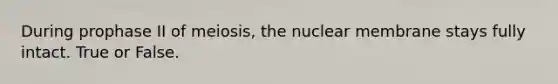 During prophase II of meiosis, the nuclear membrane stays fully intact. True or False.