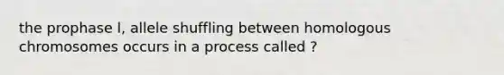 the prophase l, allele shuffling between homologous chromosomes occurs in a process called ?