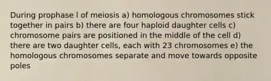 During prophase l of meiosis a) homologous chromosomes stick together in pairs b) there are four haploid daughter cells c) chromosome pairs are positioned in the middle of the cell d) there are two daughter cells, each with 23 chromosomes e) the homologous chromosomes separate and move towards opposite poles