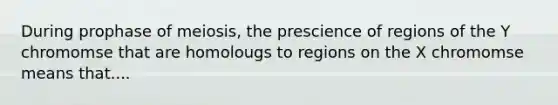 During prophase of meiosis, the prescience of regions of the Y chromomse that are homolougs to regions on the X chromomse means that....