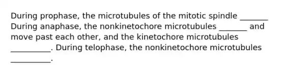 During prophase, the microtubules of the mitotic spindle _______ During anaphase, the nonkinetochore microtubules _______ and move past each other, and the kinetochore microtubules __________. During telophase, the nonkinetochore microtubules __________.