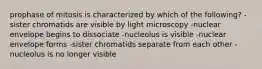 prophase of mitosis is characterized by which of the following? -sister chromatids are visible by light microscopy -nuclear envelope begins to dissociate -nucleolus is visible -nuclear envelope forms -sister chromatids separate from each other -nucleolus is no longer visible