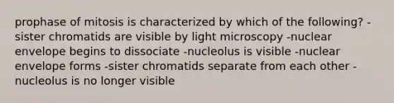 prophase of mitosis is characterized by which of the following? -sister chromatids are visible by light microscopy -nuclear envelope begins to dissociate -nucleolus is visible -nuclear envelope forms -sister chromatids separate from each other -nucleolus is no longer visible