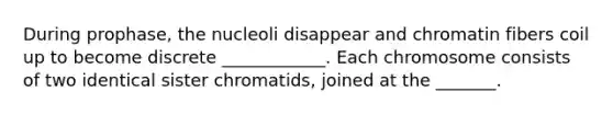 During prophase, the nucleoli disappear and chromatin fibers coil up to become discrete ____________. Each chromosome consists of two identical sister chromatids, joined at the _______.