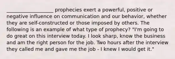 ___________________ prophecies exert a powerful, positive or negative influence on communication and our behavior, whether they are self-constructed or those imposed by others. The following is an example of what type of prophecy? "I'm going to do great on this interview today. I look sharp, know the business and am the right person for the job. Two hours after the interview they called me and gave me the job - I knew I would get it."