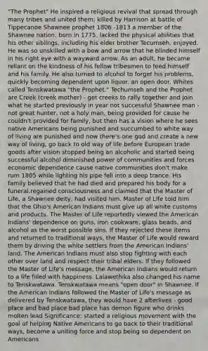 "The Prophet" He inspired a religious revival that spread through many tribes and united them; killed by Harrison at battle of Tippecanoe Shawnee prophet 1806 -1813 a member of the Shawnee nation, born in 1775. lacked the physical abilities that his other siblings, including his elder brother Tecumseh, enjoyed. He was so unskilled with a bow and arrow that he blinded himself in his right eye with a wayward arrow. As an adult, he became reliant on the kindness of his fellow tribesmen to feed himself and his family. He also turned to alcohol to forget his problems, quickly becoming dependent upon liquor. an open door. Whites called Tenskwatawa "the Prophet." Techumseh and the Prophet are Creek (creek mother) - get creeks to rally together and join what he started previously in year not successful Shawnee man - not great hunter, not a holy man, being provided for cause he couldn't provided for family, but then has a vision where he sees native Americans being punished and succumbed to white way of living are punished and now there's one god and create a new way of living, go back to old way of life before European trade goods after vision stopped being an alcoholic and started being successful alcohol diminished power of communities and forces economic dependence cause native communities don't make rum 1805 while lighting his pipe fell into a deep trance. His family believed that he had died and prepared his body for a funeral.regained consciousness and claimed that the Master of Life, a Shawnee deity, had visited him. Master of Life told him that the Ohio's American Indians must give up all white customs and products. The Master of Life reportedly viewed the American Indians' dependence on guns, iron cookware, glass beads, and alcohol as the worst possible sins. If they rejected these items and returned to traditional ways, the Master of Life would reward them by driving the white settlers from the American Indians' land. The American Indians must also stop fighting with each other over land and respect their tribal elders. If they followed the Master of Life's message, the American Indians would return to a life filled with happiness. Lalawethika also changed his name to Tenskwatawa. Tenskwatawa means "open door" in Shawnee. If the American Indians followed the Master of Life's message as delivered by Tenskwatawa, they would have 2 afterlives - good place and bad place bad place has demon figure who drinks molten lead Significance: started a religious movement with the goal of helping Native Americans to go back to their traditional ways, become a uniting force and stop being so dependent on Americans